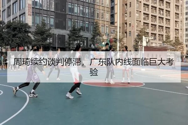 周琦续约谈判停滞，广东队内线面临巨大考验